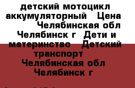 детский мотоцикл аккумуляторный › Цена ­ 4 500 - Челябинская обл., Челябинск г. Дети и материнство » Детский транспорт   . Челябинская обл.,Челябинск г.